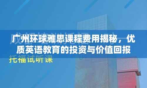 广州环球雅思课程费用揭秘,优质英语教育的投资与价值回报解析